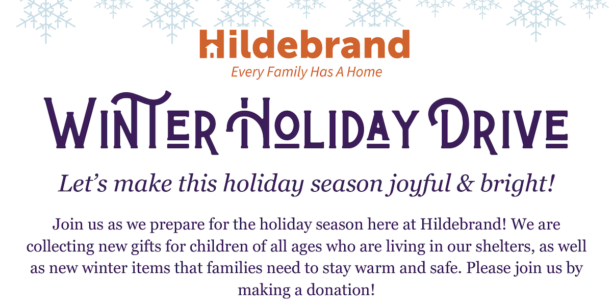 Text with snowflakes above: Hildebrand - every family has a home. Winter holiday drive. Let's make this holiday season joyful and bright! Join us as we prepare for the holiday season here at Hildebrand! We are collecting new gifts for children of all ages who are living in our shelters, as well as new winter items that families need to stay warm and safe. Please join us by making a donation!