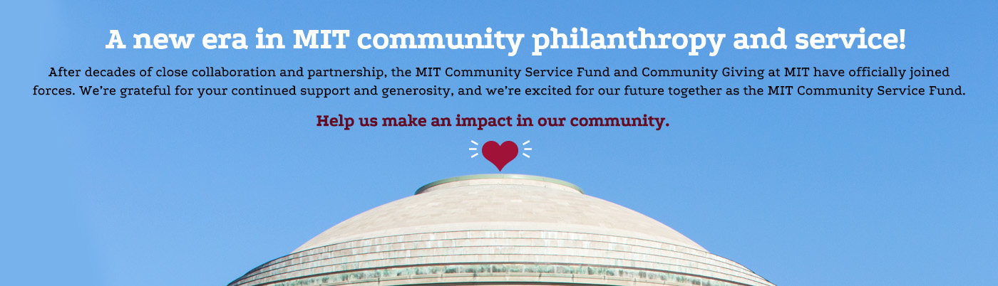 A new era in MIT community philanthropy and service! After decades of close collaboration and partnership, the MIT Community Service Fund and Community Giving at MIT have officially joined forces. We're grateful for your continued support and generosity, and we're excited for our future together as the MIT Community Service Fund. Help us make an impact in our community.